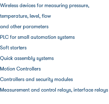 Wireless devices for measuring pressure, temperature, level, flow and other parameters PLC for small automation systems Soft starters Quick assembly systems Motion Controllers Controllers and security modules Measurement and control relays, interface relays