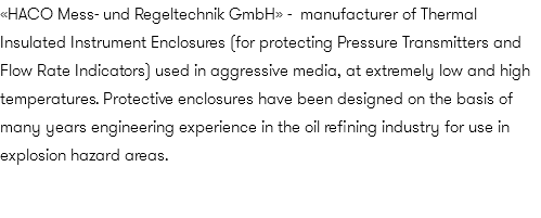 «HACO Mess- und Regeltechnik GmbH» - manufacturer of Thermal Insulated Instrument Enclosures (for protecting Pressure Transmitters and Flow Rate Indicators) used in aggressive media, at extremely low and high temperatures. Protective enclosures have been designed on the basis of many years engineering experience in the oil refining industry for use in explosion hazard areas.